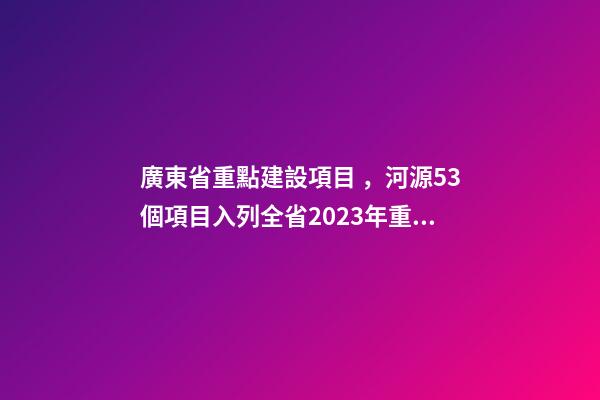 廣東省重點建設項目，河源53個項目入列全省2023年重點建設項目計劃